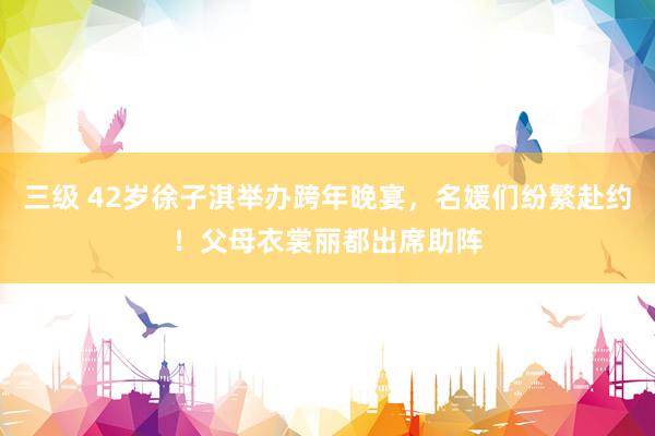 三级 42岁徐子淇举办跨年晚宴，名媛们纷繁赴约！父母衣裳丽都出席助阵