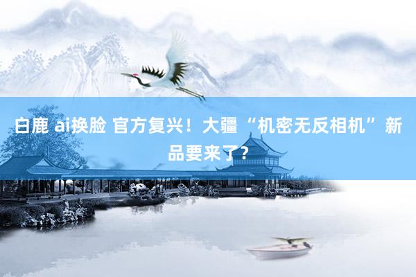 白鹿 ai换脸 官方复兴！大疆 “机密无反相机” 新品要来了？