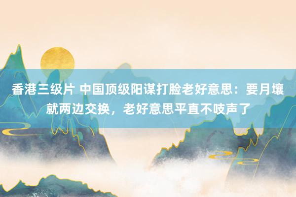 香港三级片 中国顶级阳谋打脸老好意思：要月壤就两边交换，老好意思平直不吱声了