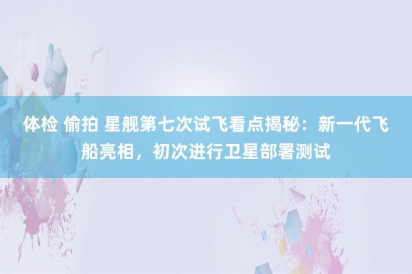 体检 偷拍 星舰第七次试飞看点揭秘：新一代飞船亮相，初次进行卫星部署测试