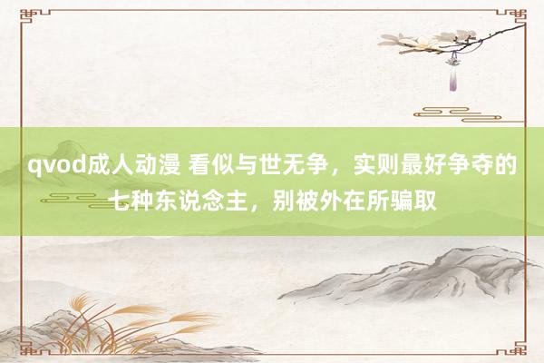 qvod成人动漫 看似与世无争，实则最好争夺的七种东说念主，别被外在所骗取