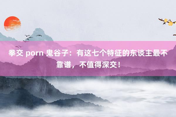 拳交 porn 鬼谷子：有这七个特征的东谈主最不靠谱，不值得深交！