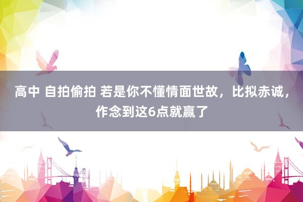 高中 自拍偷拍 若是你不懂情面世故，比拟赤诚，作念到这6点就赢了