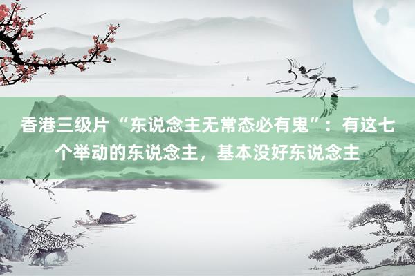 香港三级片 “东说念主无常态必有鬼”：有这七个举动的东说念主，基本没好东说念主