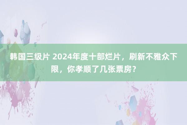 韩国三级片 2024年度十部烂片，刷新不雅众下限，你孝顺了几张票房？