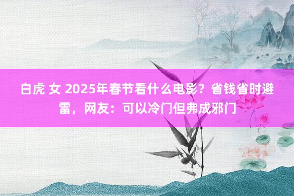 白虎 女 2025年春节看什么电影？省钱省时避雷，网友：可以冷门但弗成邪门