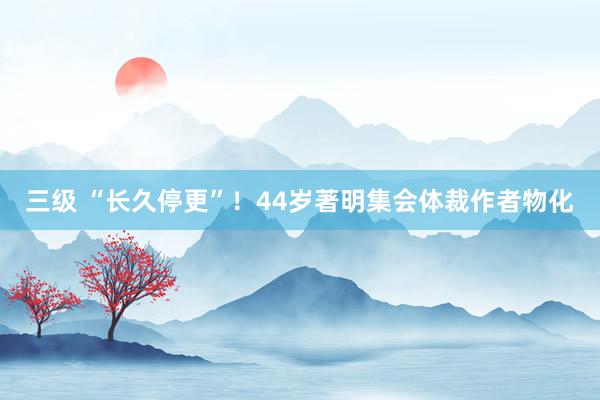 三级 “长久停更”！44岁著明集会体裁作者物化