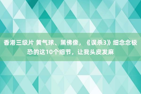 香港三级片 黄气球、黑佛像，《误杀3》细念念极恐的这10个细节，让我头皮发麻