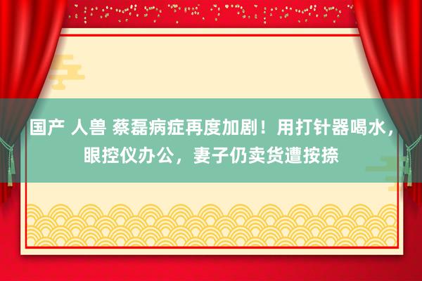 国产 人兽 蔡磊病症再度加剧！用打针器喝水，眼控仪办公，妻子仍卖货遭按捺