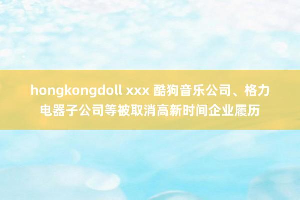 hongkongdoll xxx 酷狗音乐公司、格力电器子公司等被取消高新时间企业履历