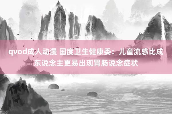qvod成人动漫 国度卫生健康委：儿童流感比成东说念主更易出现胃肠说念症状