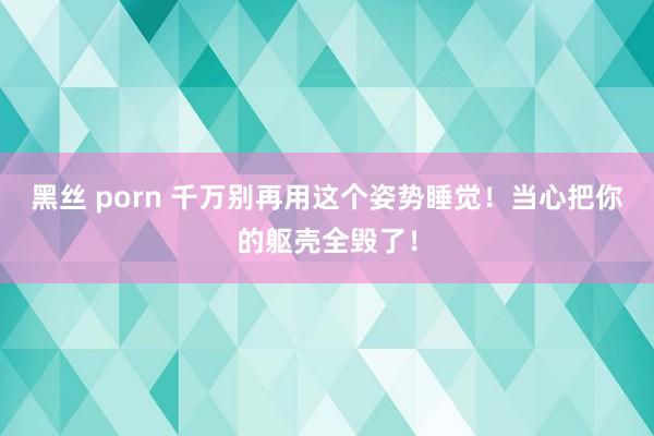 黑丝 porn 千万别再用这个姿势睡觉！当心把你的躯壳全毁了！