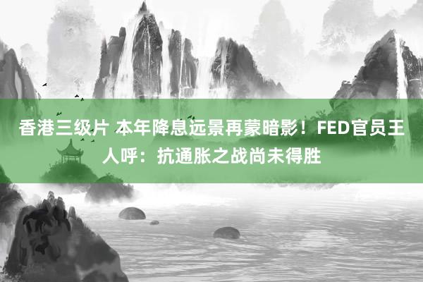 香港三级片 本年降息远景再蒙暗影！FED官员王人呼：抗通胀之战尚未得胜