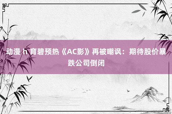 动漫 h 育碧预热《AC影》再被嘲讽：期待股价暴跌公司倒闭