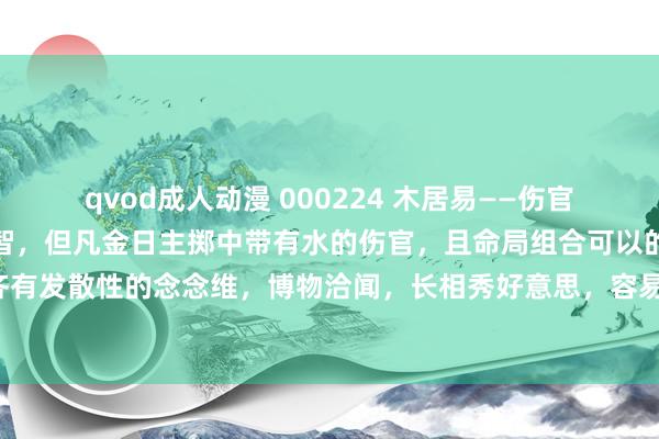 qvod成人动漫 000224 木居易——伤官：金水伤官：五行中水主智，但凡金日主掷中带有水的伤官，且命局组合可以的话，基本齐有发散性的念念维，博物洽闻，长相秀好意思，容易有较大名气，但弗成守口如瓶的性格。