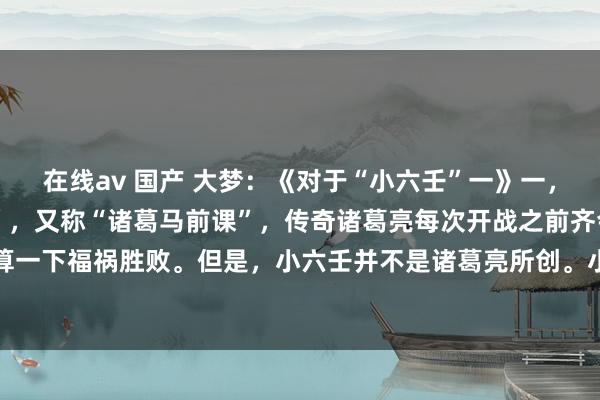 在线av 国产 大梦：《对于“小六壬”一》一，小六壬的发源:“小六壬”，又称“诸葛马前课”，传奇诸葛亮每次开战之前齐会用这套关节算一下福祸胜败。但是，小六壬并不是诸葛亮所创。小六壬，最早发源于李淳风的六壬期间，...
