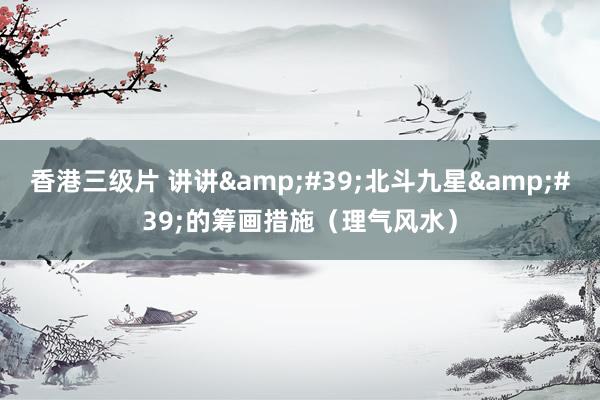 香港三级片 讲讲&#39;北斗九星&#39;的筹画措施（理气风水）