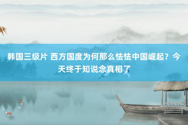 韩国三级片 西方国度为何那么怯怯中国崛起？今天终于知说念真相了