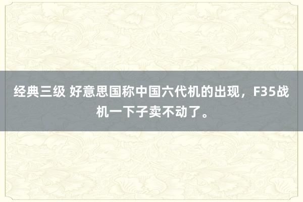 经典三级 好意思国称中国六代机的出现，F35战机一下子卖不动了。