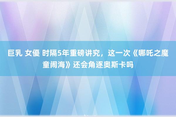 巨乳 女優 时隔5年重磅讲究，这一次《哪吒之魔童闹海》还会角逐奥斯卡吗