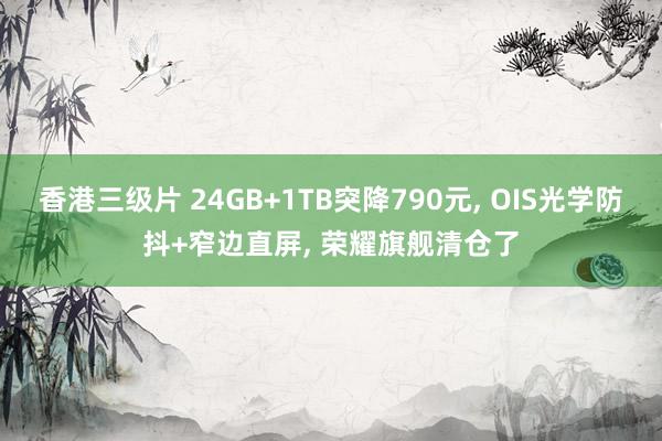 香港三级片 24GB+1TB突降790元， OIS光学防抖+窄边直屏， 荣耀旗舰清仓了