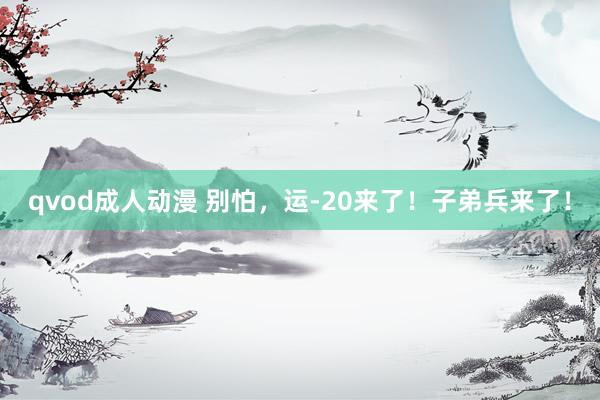 qvod成人动漫 别怕，运-20来了！子弟兵来了！