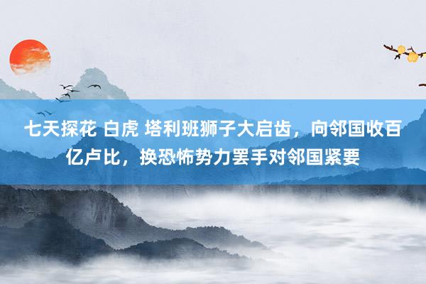 七天探花 白虎 塔利班狮子大启齿，向邻国收百亿卢比，换恐怖势力罢手对邻国紧要
