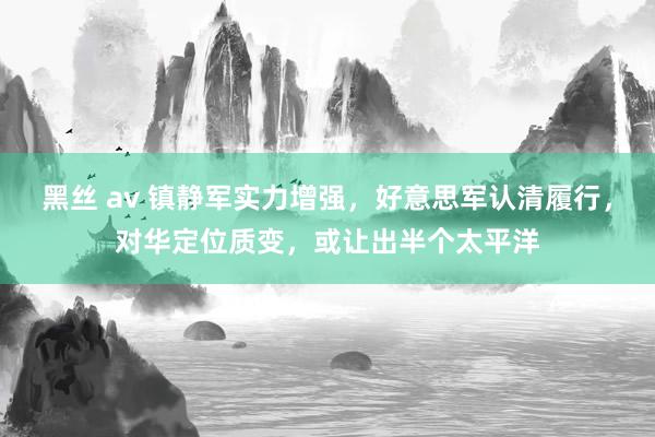 黑丝 av 镇静军实力增强，好意思军认清履行，对华定位质变，或让出半个太平洋