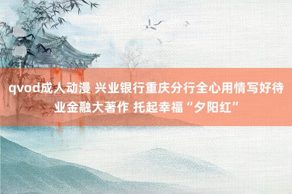 qvod成人动漫 兴业银行重庆分行全心用情写好待业金融大著作 托起幸福“夕阳红”