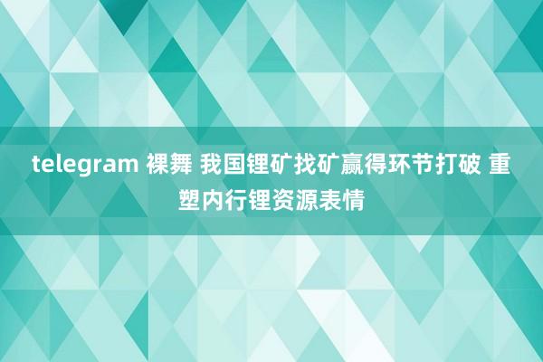 telegram 裸舞 我国锂矿找矿赢得环节打破 重塑内行锂资源表情