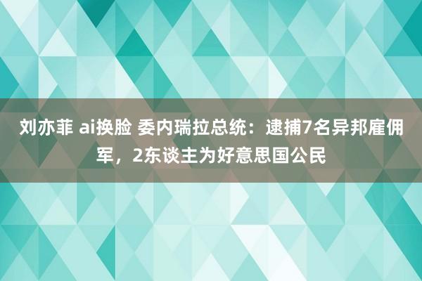刘亦菲 ai换脸 委内瑞拉总统：逮捕7名异邦雇佣军，2东谈主为好意思国公民