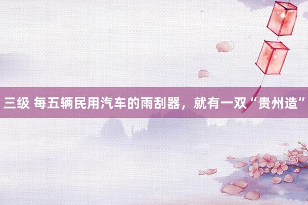 三级 每五辆民用汽车的雨刮器，就有一双“贵州造”