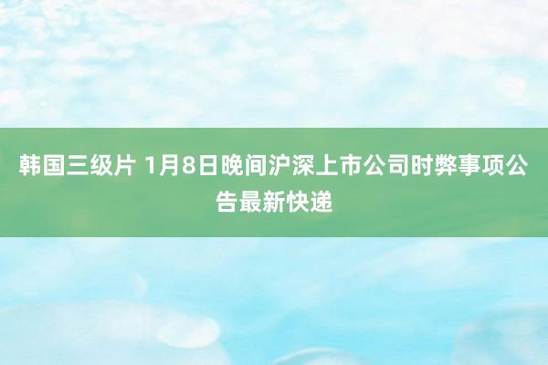 韩国三级片 1月8日晚间沪深上市公司时弊事项公告最新快递