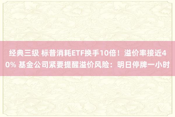 经典三级 标普消耗ETF换手10倍！溢价率接近40% 基金公司紧要提醒溢价风险：明日停牌一小时