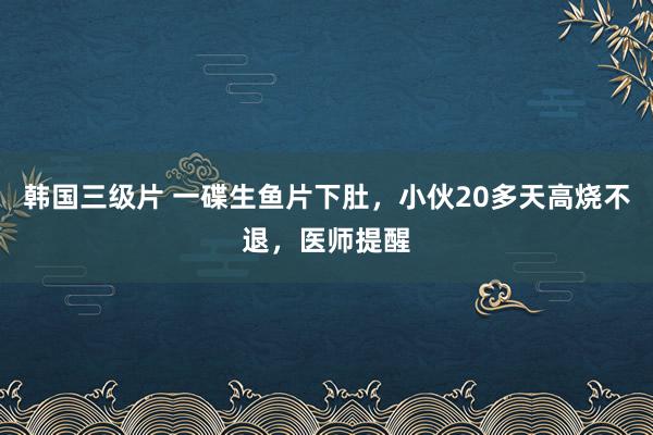 韩国三级片 一碟生鱼片下肚，小伙20多天高烧不退，医师提醒
