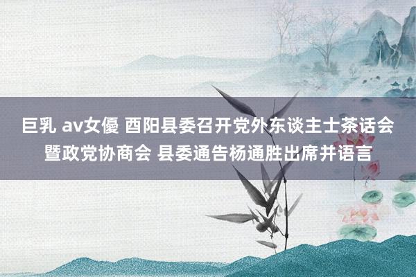 巨乳 av女優 酉阳县委召开党外东谈主士茶话会暨政党协商会 县委通告杨通胜出席并语言