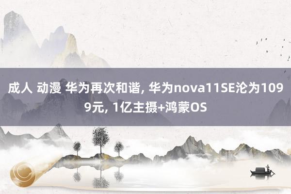 成人 动漫 华为再次和谐， 华为nova11SE沦为1099元， 1亿主摄+鸿蒙OS
