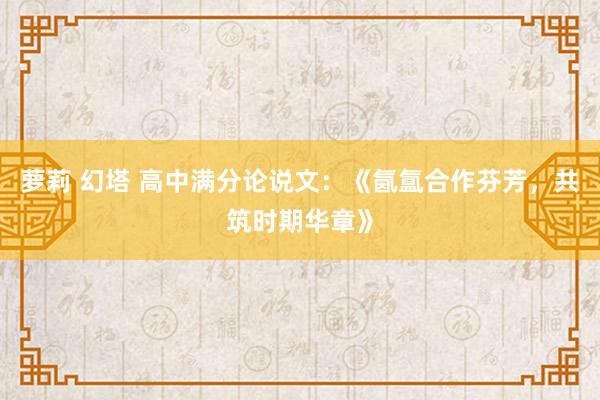 萝莉 幻塔 高中满分论说文：《氤氲合作芬芳，共筑时期华章》