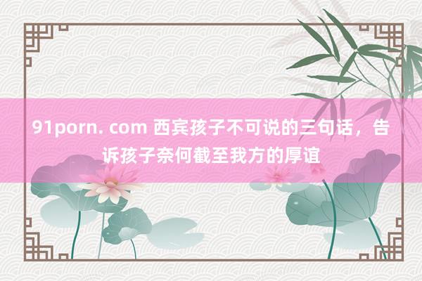 91porn. com 西宾孩子不可说的三句话，告诉孩子奈何截至我方的厚谊