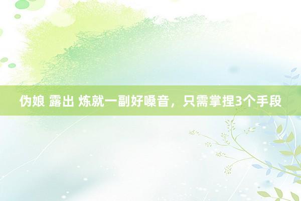 伪娘 露出 炼就一副好嗓音，只需掌捏3个手段