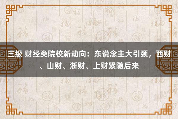 三级 财经类院校新动向：东说念主大引颈，西财、山财、浙财、上财紧随后来