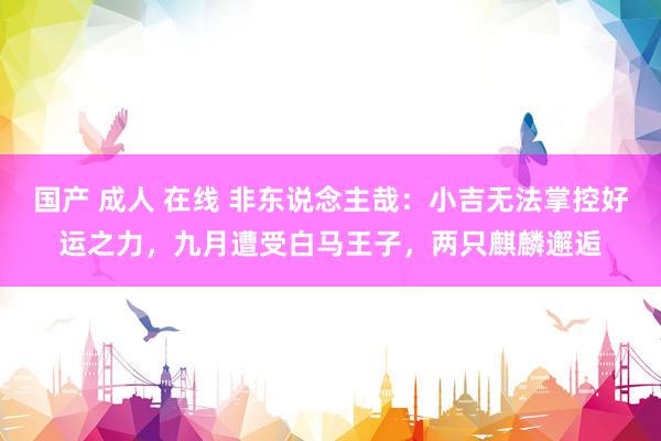 国产 成人 在线 非东说念主哉：小吉无法掌控好运之力，九月遭受白马王子，两只麒麟邂逅