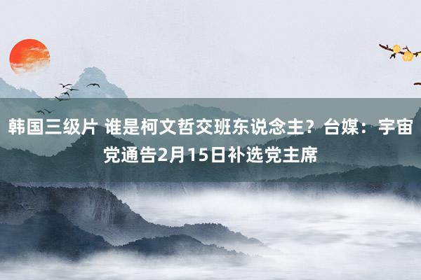 韩国三级片 谁是柯文哲交班东说念主？台媒：宇宙党通告2月15日补选党主席