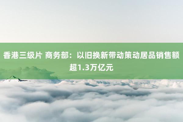 香港三级片 商务部：以旧换新带动策动居品销售额超1.3万亿元
