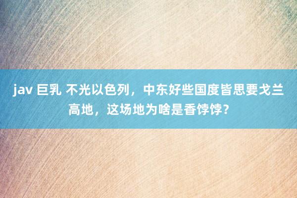 jav 巨乳 不光以色列，中东好些国度皆思要戈兰高地，这场地为啥是香饽饽？