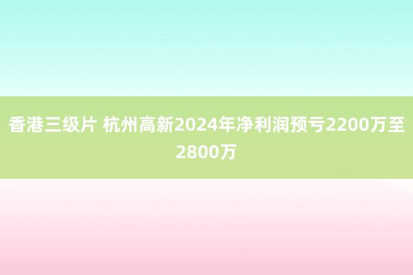 香港三级片 杭州高新2024年净利润预亏2200万至2800万
