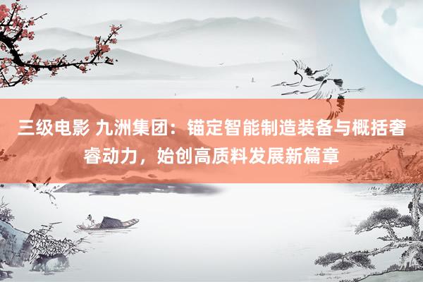 三级电影 九洲集团：锚定智能制造装备与概括奢睿动力，始创高质料发展新篇章
