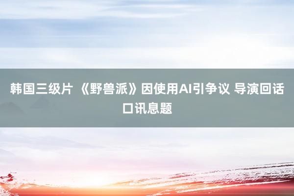 韩国三级片 《野兽派》因使用AI引争议 导演回话口讯息题