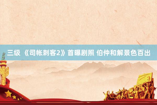 三级 《司帐刺客2》首曝剧照 伯仲和解景色百出