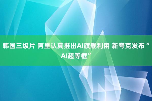 韩国三级片 阿里认真推出AI旗舰利用 新夸克发布“AI超等框”